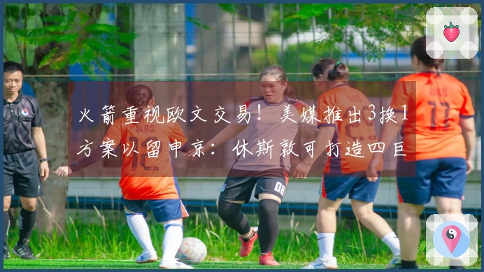 火箭重视欧文交易！美媒推出3换1方案以留申京：休斯敦可打造四巨头首发阵容