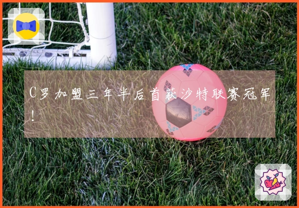 C罗加盟三年半后首获沙特联赛冠军!