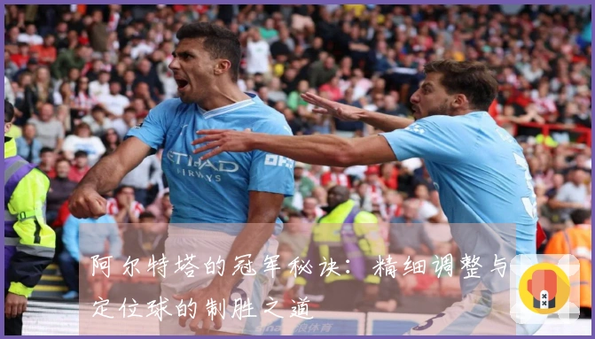 阿尔特塔的冠军秘诀：精细调整与定位球的制胜之道