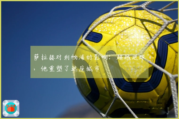 萨拉赫对利物浦的影响：超越进球，他重塑了这座城市
