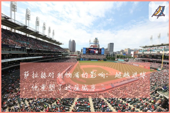 萨拉赫对利物浦的影响：超越进球，他重塑了这座城市